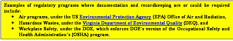 Text Box: Examples of regulatory programs where documentation and recordkeeping are or could be required include:
	Air programs, under the US Environmental Protection Agency (EPA) Office of Air and Radiation,
	Hazardous Wastes, under the Virginia Department of Environmental Quality (DEQ), and
	Workplace Safety, under the DOE, which enforces DOEs version of the Occupational Safety and Health Administrations (OSHA) program.

