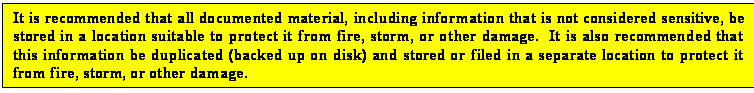 Text Box: It is recommended that all documented material, including information that is not considered sensitive, be stored in a location suitable to protect it from fire, storm, or other damage.  It is also recommended that this information be duplicated (backed up on disk) and stored or filed in a separate location to protect it from fire, storm, or other damage.