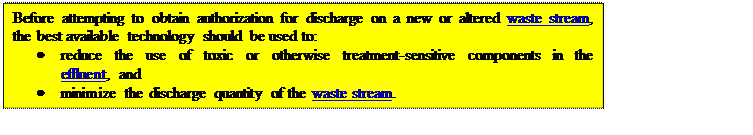 Text Box: Before attempting to obtain authorization for discharge on a new or altered waste stream, the best available technology should be used to:
	reduce the use of toxic or otherwise treatment-sensitive components in the effluent, and
	minimize the discharge quantity of the waste stream.

