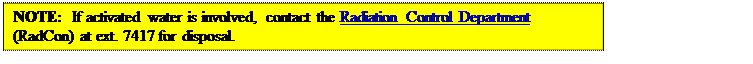 Text Box: NOTE:  If activated water is involved, contact the Radiation Control Department  (RadCon) at ext. 7417 for disposal.